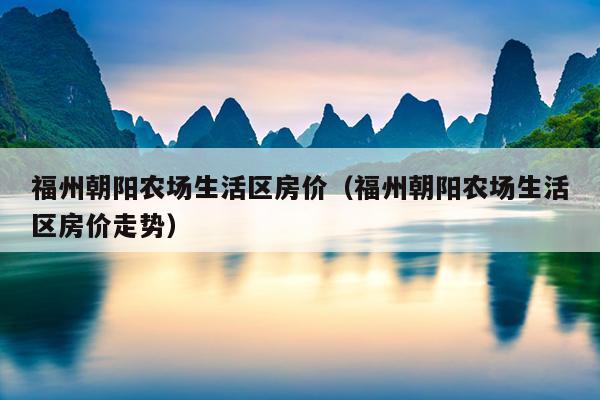 福州朝陽(yáng)農(nóng)場(chǎng)生活區(qū)房?jī)r(jià)（福州朝陽(yáng)農(nóng)場(chǎng)生活區(qū)房?jī)r(jià)走勢(shì)）