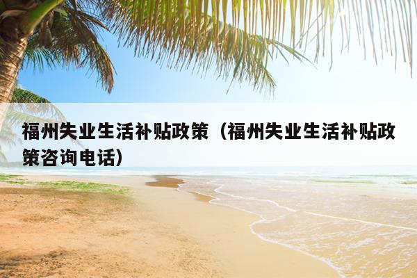 福州失業(yè)生活補(bǔ)貼政策（福州失業(yè)生活補(bǔ)貼政策咨詢電話）