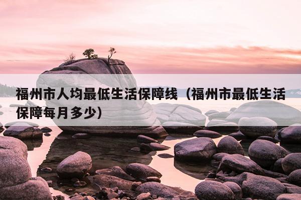 福州市人均最低生活保障線(xiàn)（福州市最低生活保障每月多少）