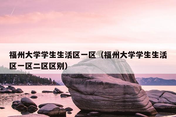 福州大學(xué)學(xué)生生活區(qū)一區(qū)（福州大學(xué)學(xué)生生活區(qū)一區(qū)二區(qū)區(qū)別）