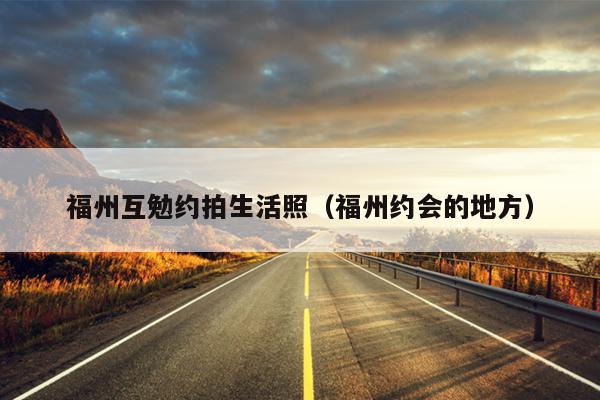 福州互勉約拍生活照（福州約會(huì)的地方）