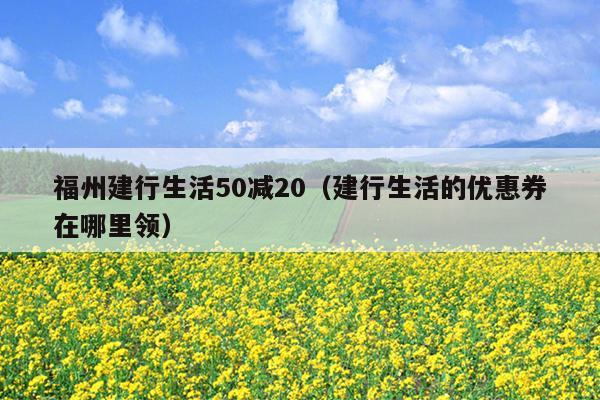 福州建行生活50減20（建行生活的優(yōu)惠券在哪里領(lǐng)）