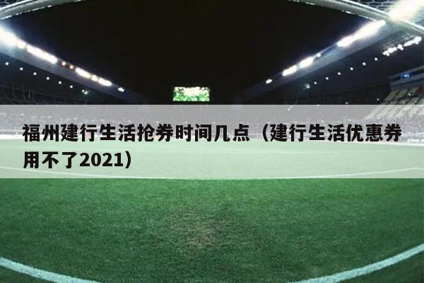 福州建行生活搶券時間幾點(diǎn)（建行生活優(yōu)惠券用不了2021）