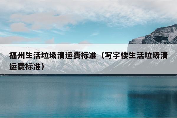 福州生活垃圾清運費標準（寫字樓生活垃圾清運費標準）