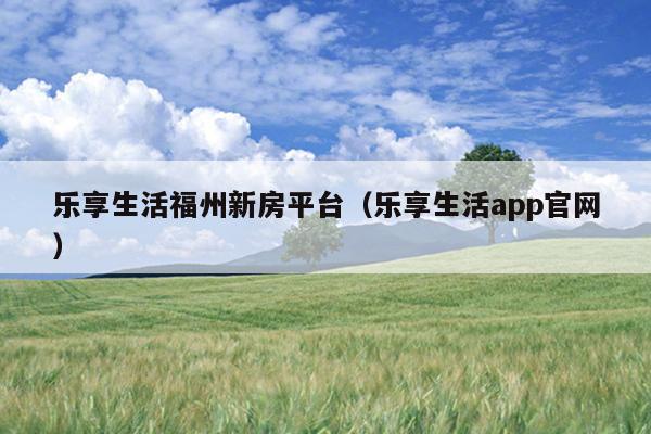 樂享生活福州新房平臺（樂享生活app官網(wǎng)）