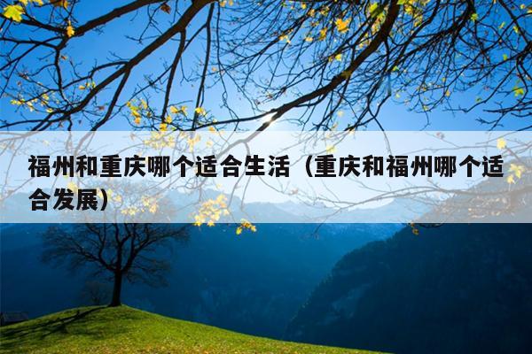 福州和重慶哪個(gè)適合生活（重慶和福州哪個(gè)適合發(fā)展）