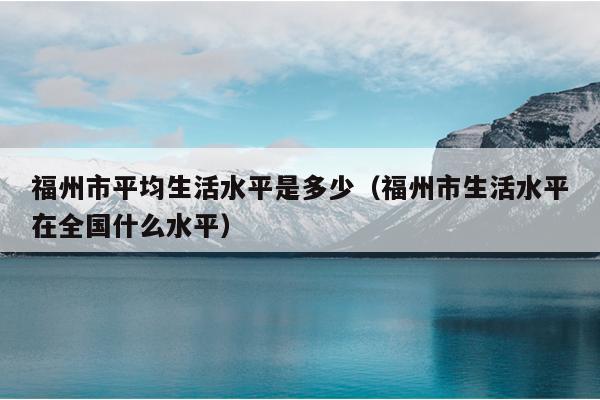 福州市平均生活水平是多少（福州市生活水平在全國(guó)什么水平）