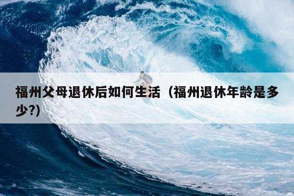 福州父母退休后如何生活（福州退休年齡是多少?）