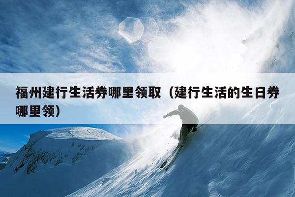 福州建行生活券哪里領?。ńㄐ猩畹纳杖睦镱I）