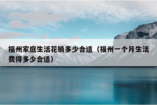 福州家庭生活花銷多少合適（福州一個月生活費得多少合適）