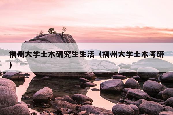 福州大學土木研究生生活（福州大學土木考研）