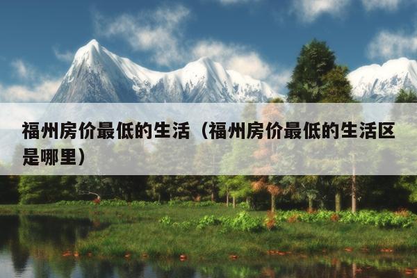 福州房?jī)r(jià)最低的生活（福州房?jī)r(jià)最低的生活區(qū)是哪里）