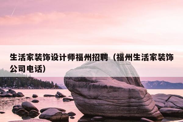 生活家裝飾設(shè)計師福州招聘（福州生活家裝飾公司電話）