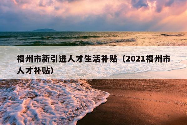 福州市新引進(jìn)人才生活補(bǔ)貼（2021福州市人才補(bǔ)貼）