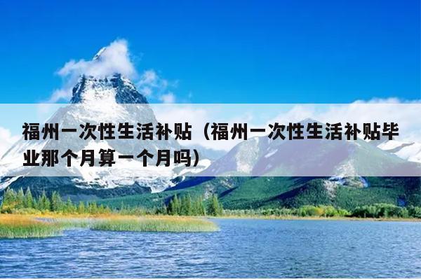 福州一次性生活補貼（福州一次性生活補貼畢業(yè)那個月算一個月嗎）