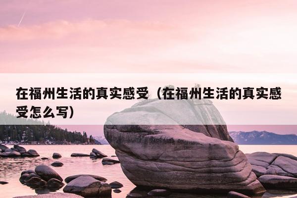 在福州生活的真實(shí)感受（在福州生活的真實(shí)感受怎么寫）