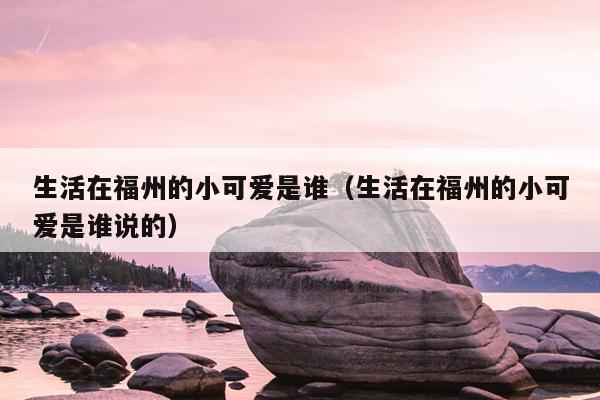 生活在福州的小可愛是誰（生活在福州的小可愛是誰說的）