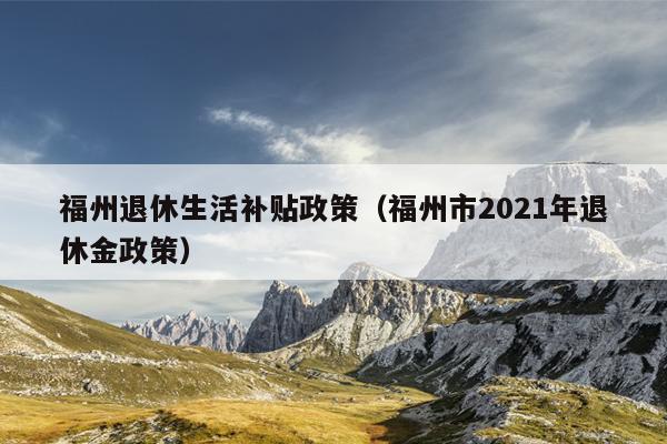 福州退休生活補貼政策（福州市2021年退休金政策）