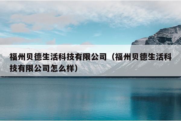 福州貝德生活科技有限公司（福州貝德生活科技有限公司怎么樣）