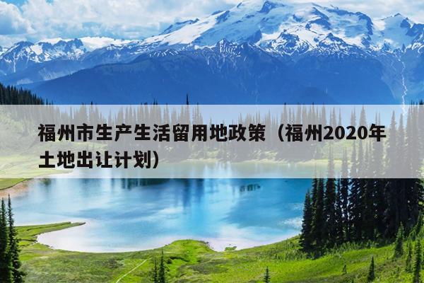 福州市生產(chǎn)生活留用地政策（福州2020年土地出讓計劃）