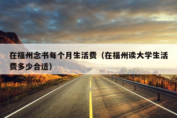 在福州念書(shū)每個(gè)月生活費(fèi)（在福州讀大學(xué)生活費(fèi)多少合適）