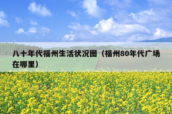 八十年代福州生活狀況圖（福州80年代廣場(chǎng)在哪里）