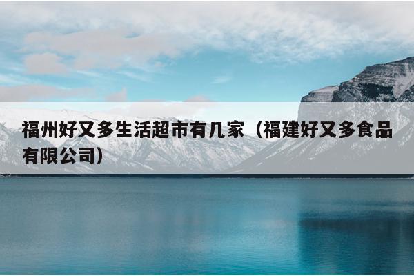 福州好又多生活超市有幾家（福建好又多食品有限公司）