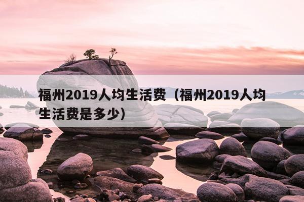 福州2019人均生活費（福州2019人均生活費是多少）