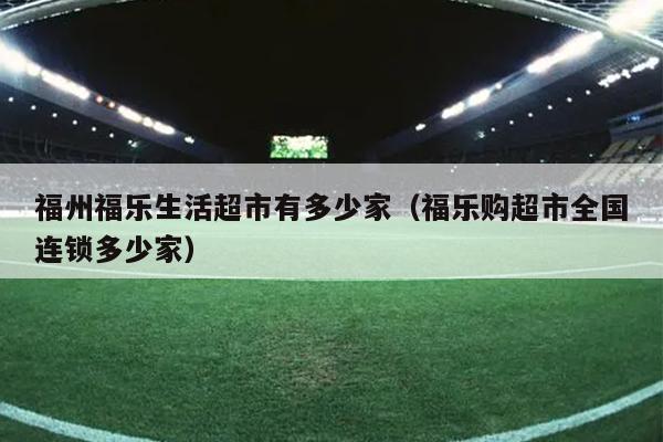 福州福樂生活超市有多少家（福樂購超市全國連鎖多少家）