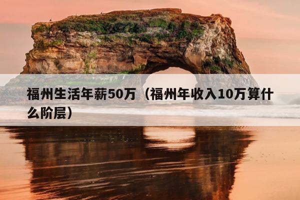 福州生活年薪50萬（福州年收入10萬算什么階層）