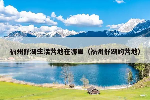 福州舒湖生活營(yíng)地在哪里（福州舒湖的營(yíng)地）