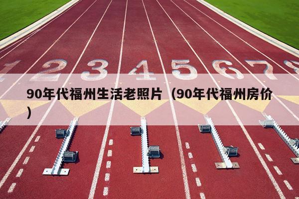 90年代福州生活老照片（90年代福州房價(jià)）