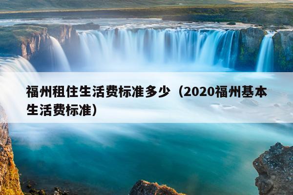 福州租住生活費(fèi)標(biāo)準(zhǔn)多少（2020福州基本生活費(fèi)標(biāo)準(zhǔn)）